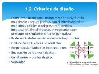  La mejor solución para una intersección a nivel, es la
más simple y segura posible, con el criterio de evitar
maniobras difíciles o peligrosas y recorridos
innecesarios. En tal proceso, es necesario tener
presente los siguientes criterios generales:
 Preferencia de los movimientos más importantes.
 Reducción de las áreas de conflicto.
 Perpendicularidad de las intersecciones.
 Separación de los movimientos.
 Canalización y puntos de giro.
 Visibilidad
1.2. Criterios de diseño
 