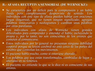 B.- AFASIA RECEPTIVA/SENSORIAL (DE WERNICKE): Se caracteriza por un déficit para la comprensión y un habla fluida pero completamente desprovista de sentido. Los individuos con este tipo de afasia pueden hablar con oraciones largas (logorrea), que no tienen ningún significado; agregan palabras innecesarias y neologismos y cambian unas palabras por otras parafasias.  Los individuos con afasia de Wernicke tienen grandes dificultades para comprender y entender el habla; incluyendo la propia y, por lo tanto, no son conscientes de los errores que cometen al comunicarse. Estos individuos por lo general no presentan ninguna debilidad corporal porque su lesión cerebral no está cerca de las partes del cerebro que controlan los movimientos. El paciente habla mucho, como si estuviese alterado. Las palabras que usa están transformadas, cambiadas de lugar y alteradas en su fonética. El paciente no entiende lo que se le dice ni es consciente de sus errores. 
