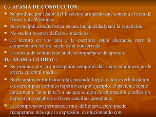 C.- AFASIA DE CONDUCCIÓN: Se produce por lesión del fascículo arqueado que conecta el área de Broca y de Wernicke. Su principal característica es una incapacidad para la repetición. No suelen mostrar déficits sintácticos. La lectura en voz alta y la escritura están alteradas, pero la comprensión lectora suele estar conservada. La afasia de conducción suele acompañarse de apraxia. D.- AFASIA GLOBAL:  Se produce por la interrupción temporal del riego sanguíneo en la arteria cerebral media. Suele aparecer mutismo total, pasando luego a cierta verbalización o estereotipias verbales repetitivas (por ejemplo, el paciente repite únicamente "ta ta ta ta") a las que se dota de entonación e inflexión expresiva o palabras o frases sencillas completas. La comprensión permanece muy deficitaria, pero puede recuperarse más que la expresión, evolucionando con rehabilitación. 