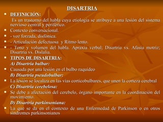 DISARTRIA DEFINICIÓN : Es un trastorno del habla cuya etiología se atribuye a una lesión del sistema nervioso central y periférico.  Contexto conversacional.  - voz forzada, disfónica.  - Articulación defectuosa  y Ritmo lento.  - Tono y volumen del habla.  Apraxia verbal; Disartria vs. Afasia motriz; Disartria vs. Dislalia. TIPOS DE DISARTRIA : A) Disartria bulbar:  Causada por una lesión en el bulbo raquídeo  B) Disartria pseudobulbar:  La lesión se localiza en las vías corticobulbares, que unen la corteza cerebral C) Disartria cerebelosa:  Se debe a afectación del cerebelo, órgano importante en la coordinación del movimiento.  D) Disartria parkinsoniana:  La que se da en el contexto de una Enfermedad de Parkinson o en otros síndromes parkinsonianos 