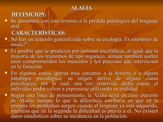 ALALIA DEFINICIÓN: Se denomina con éste término a la pérdida patológica del lenguaje oral.  CARACTERÍSTICAS: No hay un acuerdo generalizado sobre su etiología. Es sinónimo de mudez”. Es posible que se produzca por lesiones encefálicas, al igual que la mayoría de los trastornos de tipo orgánico, aunque también suelen estar comprometidos los músculos y los procesos que intervienen en la fonación. En algunos casos, quizás más cercanos a la histeria o a alguna patología psicológica, su origen deriva de alguna causa psicológica, por lo cual, una vez removida dicha causa, el individuo podrá volver a expresarse utilizando su oralidad. Según esta línea de pensamiento, la Alalia sería un caso extremo de Afasia, aunque lo que la diferencia estribaría en que en la primera los problemas surgen cuando el lenguaje ya está adquirido, mientras que en la segunda la dificultad es previa a él. No existen datos estadísticos sobre su incidencia en la población.  