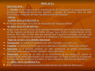 DISLALIA DEFINICIÓN:  La  dislalia,  es un trastorno en la articulación de los fonemas.Es la incapacidad para pronunciar correctamente ciertos fonemas o grupos de fonemas. Son las más frecuentes y conocidas de todas las alteraciones del lenguaje. TIPOS: A) DISLALIA EVOLUTIVA: Es la que tiene lugar en la fase de desarrollo del lenguaje infantil. B) DISLALIA FUNCIONAL: Según  Jorge Perelló  se trata de la articulación producida por un mal funcionamiento de los órganos periféricos del habla, sin que haya lesión o malformación de los mismos. Por tanto, el niño sabe que articula mal y quisiera corregirse, por eso trata de imitar, sin embargo sus órganos no le obedecen y no encuentran el movimiento. Tipos de errores en la dislalia funcional: Sustitución :  un sonido es sustituido por otro. Ejemplo:  cedo  por  cero . Omisión :  se omite el fonema que no se sabe decir. Ejemplo: Amora por Zamora. Inserción :  si la persona dislálica no sabe pronunciar un grupo consonántico introduce una vocal en medio. Ejemplo: calavo por clavo. Distorsión :  se trata de un fallo en la articulación de un sonido. El sonido se pronuncia de forma aproximada a la correcta pero sin llegar a serlo.Es el trastorno del lenguaje más común en los niños, el más conocido y más fácil de identificar.  C.- DISLALIA AUDIÓGENA: Es la alteración en la pronunciación producida por una audición defectuosa.  