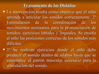 Tratamiento de las Dislalias La intervención tendrá como objetivo que el niño aprenda a articular los sonidos correctamente. 2º Estimulación de la coordinación de los movimientos necesarios para la pronunciación de sonidos: ejercicios labiales y linguales. Se enseña al niño las posiciones correctas de los sonidos más difíciles. 3º Se realizan ejercicios donde el niño debe producir el sonido dentro de sílabas hasta que se automatice el patrón muscular necesario para la articulación del sonido. 