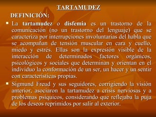TARTAMUDEZ DEFINICIÓN: La  tartamudez  o  disfemia  es un trastorno de la comunicación (no un trastorno del lenguaje) que se caracteriza por interrupciones involuntarias del habla que se acompañan de tensión muscular en cara y cuello, miedo y estrés. Ellas son la expresión visible de la interacción de determinados factores orgánicos, psicológicos y sociales que determinan y orientan en el individuo la conformación de un ser, un hacer y un sentir con características propias.  Sigmund Freud y sus seguidores, corrigiendo la visión anterior, asociaron la tartamudez a crisis nerviosas y a problemas psíquicos, considerando que reflejaba la puja de los deseos reprimidos por salir al exterior. 