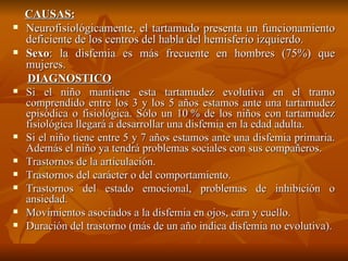 CAUSAS: Neurofisiológicamente, el tartamudo presenta un funcionamiento deficiente de los centros del habla del hemisferio izquierdo. Sexo : la disfemia es más frecuente en hombres (75%) que mujeres. DIAGNOSTICO Si el niño mantiene esta tartamudez evolutiva en el tramo comprendido entre los 3 y los 5 años estamos ante una tartamudez episódica o fisiológica. Sólo un 10 % de los niños con tartamudez fisiológica llegará a desarrollar una disfemia en la edad adulta. Si el niño tiene entre 5 y 7 años estamos ante una disfemia primaria. Además el niño ya tendrá problemas sociales con sus compañeros. Trastornos de la articulación. Trastornos del carácter o del comportamiento. Trastornos del estado emocional, problemas de inhibición o ansiedad. Movimientos asociados a la disfemia en ojos, cara y cuello. Duración del trastorno (más de un año indica disfemia no evolutiva). 