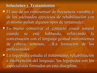 Soluciones y Tratamientos El uso de un ritmosensor de frecuencia variable y de los adecuados ejercicios de rehabilitación con el mismo palian algunos tipos de tartamudez. Es bueno conservar el contacto visual natural cuando se esté hablando, reforzando la conversación con el lenguaje gestual movimientos de cabeza, sonrisas, ...)La formación de los profesionales La logopedia estudia el tratamiento, rehabilitación e intervención del lenguaje; los logopedas son los especialistas formados en esta disciplina. 