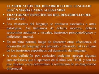 CLASIFICACION DEL DESARROLLO DEL LENGUAJE SEGÚN MARIA LAURA ALESSANDRI TRASTORNOS ESPECÍFICOS DEL DESARROLLO DEL LENGUAJE: Los trastornos del lenguaje se producen asociados a otras patologías. Así hablamos de déficits motores, déficits sensoriales auditivos y visuales, trastornos psicopatológicos y deficiencia mental. En un niño normal, luego de descartar otras afecciones, el desarrollo del lenguaje está alterado o retrasado, tal es el caso de los trastornos específicos del desarrollo del lenguaje. A esta definición por exclusión podemos agregar algunas características que sí aparecen en el niño con TEDL y son las que muchas veces determinan la realización de un diagnóstico diferencial. 