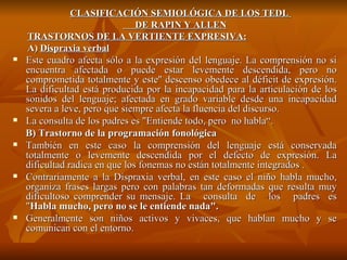 CLASIFICACIÓN SEMIOLÓGICA DE LOS TEDL  DE RAPIN Y ALLEN TRASTORNOS DE LA VERTIENTE EXPRESIVA: A)  Dispraxia verbal Este cuadro afecta sólo a la expresión del lenguaje. La comprensión no si encuentra afectada o puede estar levemente descendida, pero no comprometida totalmente y este'' descenso obedece al déficit de expresión. La dificultad está producida por la incapacidad para la articulación de los sonidos del lenguaje; afectada en grado variable desde una incapacidad severa a leve, pero que siempre afecta la fluencia del discurso.  La consulta de los padres es "Entiende todo, pero  no habla“. B) Trastorno de la programación fonológica También en este caso la comprensión del lenguaje está conservada totalmente o levemente descendida por el defecto de expresión. La dificultad radica en que los fonemas no están totalmente integrados . Contrariamente a la Dispraxia verbal, en este caso el niño habla mucho, organiza frases largas pero con palabras tan deformadas que resulta muy dificultoso comprender su mensaje. La  consulta  de  los  padres  es " Habla mucho, pero no se le entiende nada". Generalmente son niños activos y vivaces, que hablan mucho y se comunican con el entorno. 