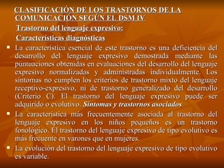 CLASIFICACIÓN DE LOS TRASTORNOS DE LA COMUNICACIÓN SEGÚN EL DSM IV Trastorno del lenguaje expresivo: Características diagnósticas La característica esencial de este trastorno es una deficiencia del desarrollo del lenguaje expresivo demostrada mediante las puntuaciones obtenidas en evaluaciones del desarrollo del lenguaje expresivo normalizadas y administradas individualmente. Los síntomas no cumplen los criterios de trastorno mixto del lenguaje receptivo-expresivo, ni de trastorno generalizado del desarrollo (Criterio C). El trastorno del lenguaje expresivo puede ser adquirido o evolutivo.  Síntomas y trastornos asociados La característica más frecuentemente asociada al trastorno del lenguaje expresivo en los niños pequeños es un trastorno fonológico. El trastorno del lenguaje expresivo de tipo evolutivo es más frecuente en varones que en mujeres. La evolución del trastorno del lenguaje expresivo de tipo evolutivo es variable.  