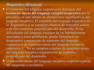 Diagnóstico diferencial El trastorno del lenguaje expresivo se distingue del  trastorno mixto del lenguaje receptivoexpresivo  por la presencia en este último de alteraciones significativas del lenguaje receptivo. El trastorno del lenguaje expresivo no se diagnostica si se cumplen criterios de trastorno autista o de otro trastorno generalizado del desarrollo. Si las dificultades del lenguaje exceden de las habitulamente asociadas o estos problemas, puede formularse un diagnóstico concurrente de trastorno del lenguaje expresivo o de trastorno mixto del lenguaje receptivo-expresivo. C. No se cumplen criterios de trastorno mixto del lenguaje receptivo-expresivo ni de trastorno generalizado del desarrollo. El trastorno mixto del lenguaje receptivo-expresivo puede ser adquirido o evolutivo.  