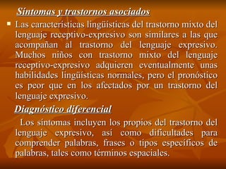 Síntomas y trastornos asociados Las características lingüísticas del trastorno mixto del lenguaje receptivo-expresivo son similares a las que acompañan al trastorno del lenguaje expresivo. Muchos niños con trastorno mixto del lenguaje receptivo-expresivo adquieren eventualmente unas habilidades lingüísticas normales, pero el pronóstico es peor que en los afectados por un trastorno del lenguaje expresivo.   Diagnóstico diferencial Los síntomas incluyen los propios del trastorno del lenguaje expresivo, así como dificultades para comprender palabras, frases o tipos específicos de palabras, tales como términos espaciales. 