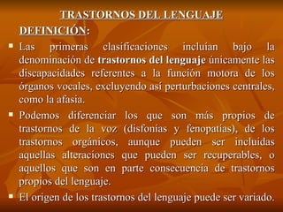TRASTORNOS DEL LENGUAJE DEFINICIÓN : Las primeras clasificaciones incluían bajo la denominación de  trastornos del lenguaje  únicamente las discapacidades referentes a la función motora de los órganos vocales, excluyendo así perturbaciones centrales, como la afasia.  Podemos diferenciar los que son más propios de trastornos de la voz (disfonías y fenopatías), de los trastornos orgánicos, aunque pueden ser incluidas aquellas alteraciones que pueden ser recuperables, o aquellos que son en parte consecuencia de trastornos propios del lenguaje. El origen de los trastornos del lenguaje puede ser variado.  