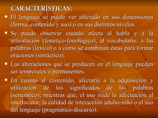 CARACTERÍSTICAS : El lenguaje se puede ver afectado en sus dimensiones (forma, contenido y uso) o en sus distintos niveles.  Se puede observar cuando afecta al habla y a la articulación (fonético-fonológico), al vocabulario, a las palabras (léxico) o a cómo se combinan éstas para formar oraciones (sintáctico).  Las alteraciones que se producen en el lenguaje pueden ser temporales o permanentes. En cuanto al contenido, afectaría a la adquisición y utilización de los significados de las palabras (semántico); mientras que, el uso mide la adecuación al interlocutor, la calidad de interacción adulto-niño o el uso del lenguaje (pragmático-discurso). 