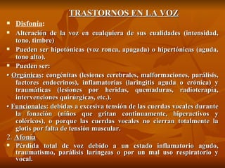 TRASTORNOS EN LA VOZ Disfonía : Alteración de la voz en cualquiera de sus cualidades (intensidad, tono, timbre) Pueden ser hipotónicas (voz ronca, apagada) o hipertónicas (aguda, tono alto). Pueden ser: •  Orgánicas : congénitas (lesiones cerebrales, malformaciones, parálisis, factores endocrinos), inflamatorias (laringitis aguda o crónica) y traumáticas (lesiones por heridas, quemaduras, radioterapia, intervenciones quirúrgicas, etc.). •  Funcionales : debidas a excesiva tensión de las cuerdas vocales durante la fonación (niños que gritan continuamente, hiperactivos y coléricos), o porque las cuerdas vocales no cierran totalmente la glotis por falta de tensión muscular. 2.  Afonía Pérdida total de voz debido a un estado inflamatorio agudo, traumatismo, parálisis laríngeas o por un mal uso respiratorio y vocal. 