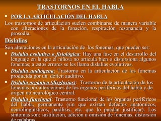 TRASTORNOS EN EL HABLA POR LA ARTICULACIÓN DEL HABLA Los trastornos de articulación suelen combinarse de manera variable con alteraciones de la fonación, respiración resonancia y la prosodia. Dislalias Son alteraciones en la articulación de  los fonemas, que pueden ser: Dislalia evolutiva o fisiológica : Hay una fase en el desarrollo del lenguaje en la que el niño/a no articula bien o distorsiona algunos fonemas; a estos errores se les llama dislalias evolutivas. Dislalia audiógena : Trastorno en la articulación de los fonemas producida por un  déficit auditivo.   Dislalia orgánica (disglosias) :  Trastorno de la articulación de los fonemas por alteraciones de los órganos periféricos del habla y de origen no neurológico central. Dislalia funcional :  Trastorno funcional de los órganos periféricos del habla, permanente (sin que existan defectos anatómicos, neurolingüísticos, parálisis, etc. que lo puedan justificar). Los síntomas son: sustitución, adición u omisión de fonemas, distorsión de palabras. 