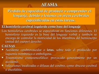 AFASIA Pérdida de capacidad de producir o comprender el lenguaje, debido a lesiones en áreas cerebrales especializadas en estas tareas.  El hemisferio cerebral izquierdo como base del lenguaje Los hemisferios cerebrales se especializan en funciones diferentes. El hemisferio izquierdo es la base del lenguaje verbal y también se encarga de controlar la motricidad de los miembros del hemicuerpo (mitad del cuerpo) derecho.  CAUSAS Accidente cerebrovascular o  ictus , sobre todo el producido por isquemia trombótica o embolígena. Traumatismo craneoencefálico: provocado generalmente por un accidente. Infecciones localizadas o difusas del cerebro, como absceso cerebral o encefalitis. 