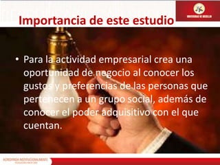 Importancia de este estudioPara la actividad empresarial crea una oportunidad de negocio al conocer los gustos y preferencias de las personas que pertenecen a un grupo social, además de conocer el poder adquisitivo con el que cuentan.