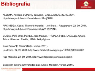 Bibliografía ALSEMA, Adriaan. LOPERA, Giovanni. CALLEJEROS. 22, 09, 2011. http://www.youtube.com/watch?v=nrHl2mj3UZUARCINIEGA, Cesar. Título del material.  en línea. Recuperado: 22, 09, 2011. http://www.youtube.com/watch?v=MuWVH26V8No.COSTA, Pere-Oriol. PEREZ, José Manuel. TROPEA, Fabio. LACALLE, Charo. Tribus Urbanas.  Paidós, 1996 - 246 páginasJuan Pablo “El Piloto” (Bello. verbal, 2011).Los Emos. 22,09, 2011. http://www.facebook.com/groups/103983986362785/Rap Medellín. 22, 09, 2011. http://www.facebook.com/rap.medellin Sebastián Gaviria (Universidad Luis Amigo, Medellín. verbal, 2011).