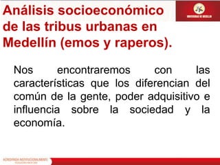 Análisis socioeconómico de las tribus urbanas en Medellín (emos y raperos).Nos encontraremos con las características que los diferencian del común de la gente, poder adquisitivo e influencia sobre la sociedad y la economía.