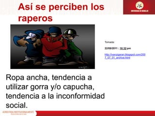Así se perciben los raperosTomada:22/09/2011 : 16:32 pm http://ivanzigaran.blogspot.com/2007_07_01_archive.htmlRopa ancha, tendencia a utilizar gorra y/o capucha, tendencia a la inconformidad social.