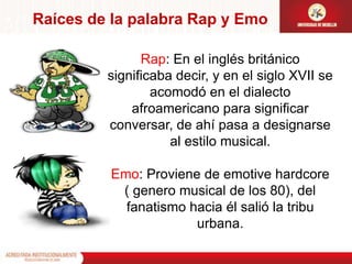 Raíces de la palabra Rap y EmoRap: En el inglés británico significaba decir, y en el siglo XVII se acomodó en el dialecto afroamericano para significar conversar, de ahí pasa a designarse al estilo musical.Emo: Proviene de emotive hardcore ( genero musical de los 80), del fanatismo hacia él salió la tribu urbana.