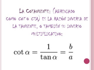 La Cotangente: (abreviado como cot o cta) es la razón inversa de la tangente, o también su inverso multiplicativo: