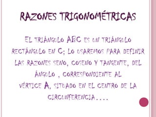 Razones trigonométricasEl triángulo ABC es un triángulo rectángulo en C; lo usaremos para definir las razones seno, coseno y tangente, del ángulo , correspondiente al vértice A, situado en el centro de la circunferencia….
