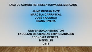 TASA DE CAMBIO REPRESENTATIVA DEL MERCADO
JAIME BUSTAMANTE
MARCELA CARRASCAL
JOSÉ FIGUEROA
DIANA RIVERA
UNIVERSIDAD REMINGTON
FACULTAD DE CIENCIAS EMPRESARIALES
ECONOMÍA GENERAL
MEDELLÍN
2018
 