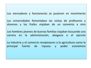 Los mercaderes y funcionarios se pusieron en movimiento
Las universidades fomentaban las visitas de profesores y
alumnos y los frailes viajaban de un convento a otro
Los hombres jóvenes de buenas familias viajaban buscando una
carrera en la administración, abogacía o el ejercito
La industria y el comercio remplazaron a la agricultura como la
principal fuente de riqueza y poder económico
 