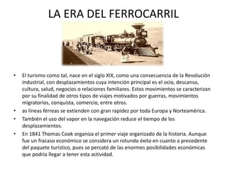 LA ERA DEL FERROCARRIL
• El turismo como tal, nace en el siglo XIX, como una consecuencia de la Revolución
industrial, con desplazamientos cuya intención principal es el ocio, descanso,
cultura, salud, negocios o relaciones familiares. Estos movimientos se caracterizan
por su finalidad de otros tipos de viajes motivados por guerras, movimientos
migratorios, conquista, comercio, entre otros.
• as líneas férreas se extienden con gran rapidez por toda Europa y Norteamérica.
• También el uso del vapor en la navegación reduce el tiempo de los
desplazamientos.
• En 1841 Thomas Cook organiza el primer viaje organizado de la historia. Aunque
fue un fracaso económico se considera un rotundo éxito en cuanto a precedente
del paquete turístico, pues se percató de las enormes posibilidades económicas
que podría llegar a tener esta actividad.
 