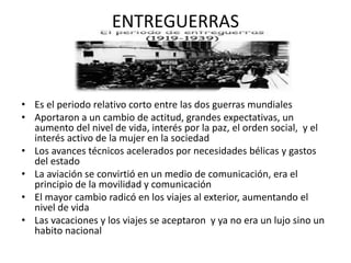 ENTREGUERRAS
• Es el periodo relativo corto entre las dos guerras mundiales
• Aportaron a un cambio de actitud, grandes expectativas, un
aumento del nivel de vida, interés por la paz, el orden social, y el
interés activo de la mujer en la sociedad
• Los avances técnicos acelerados por necesidades bélicas y gastos
del estado
• La aviación se convirtió en un medio de comunicación, era el
principio de la movilidad y comunicación
• El mayor cambio radicó en los viajes al exterior, aumentando el
nivel de vida
• Las vacaciones y los viajes se aceptaron y ya no era un lujo sino un
habito nacional
 