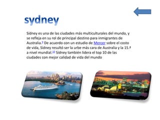 Sídney es una de las ciudades más multiculturales del mundo, y
se refleja en su rol de principal destino para inmigrantes de
Australia.9 De acuerdo con un estudio de Mercer sobre el costo
de vida, Sídney resultó ser la urbe más cara de Australia y la 15.ª
a nivel mundial.10 Sídney también lidera el top 10 de las
ciudades con mejor calidad de vida del mundo
 