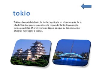 Tokio es la capital de facto de Japón, localizada en el centro-este de la
isla de Honshu, concretamente en la región de Kanto. En conjunto
forma una de las 47 prefecturas de Japón, aunque su denominación
oficial es metrópolis o capital.
 