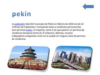 La población total del municipio de Pekín en febrero de 2010 era de 22
millones de habitantes,2 incluyendo tanto a residentes permanentes
(con permiso hukou, la mayoría), como a los que poseen un permiso de
residencia temporal (entre 8 y 9 millones). Además, muchos
trabajadores emigrantes viven en la ciudad sin ninguna clase de permiso
de residencia.
 