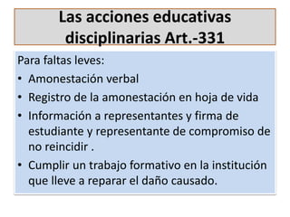 Las acciones educativas
disciplinarias Art.-331
Para faltas leves:
• Amonestación verbal
• Registro de la amonestación en hoja de vida
• Información a representantes y firma de
estudiante y representante de compromiso de
no reincidir .
• Cumplir un trabajo formativo en la institución
que lleve a reparar el daño causado.
 
