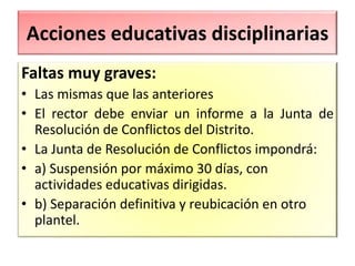 Acciones educativas disciplinarias
Faltas muy graves:
• Las mismas que las anteriores
• El rector debe enviar un informe a la Junta de
Resolución de Conflictos del Distrito.
• La Junta de Resolución de Conflictos impondrá:
• a) Suspensión por máximo 30 días, con
actividades educativas dirigidas.
• b) Separación definitiva y reubicación en otro
plantel.
 