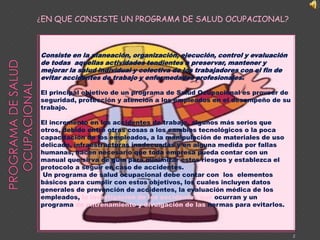 ¿EN QUE CONSISTE UN PROGRAMA DE SALUD OCUPACIONAL? PROGRAMA DE SALUD OCUPACIONALConsiste en la planeación, organización, ejecución, control y evaluación de todas  aquellas actividades tendientes a preservar, mantener y mejorar la salud individual y colectiva de los trabajadores con el fin de evitar accidentes de trabajo y enfermedades profesionales. El principal objetivo de un programa de Salud Ocupacional es proveer de seguridad, protección y atención a los empleados en el desempeño de su trabajo.  El incremento en los accidentes de trabajo, algunos más serios que otros, debido entre otras cosas a los cambios tecnológicos o la poca capacitación de los empleados, a la manipulación de materiales de uso delicado, infraestructuras inadecuadas y en alguna medida por fallas humanas, hacen necesario que toda empresa pueda contar con un manual que sirva de guía para minimizar estos riesgos y establezca el protocolo a seguir en caso de accidentes. Un programa de salud ocupacional debe contar con  los  elementos básicos para cumplir con estos objetivos, los cuales incluyen datos generales de prevención de accidentes, la evaluación médica de los empleados, la investigación de los accidentes que ocurran y un programa de entrenamiento y divulgación de las normas para evitarlos.2