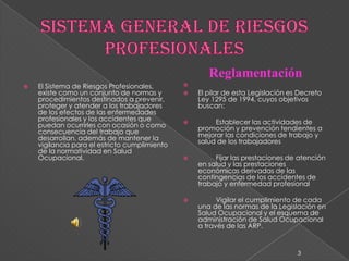 SISTEMA GENERAL DE RIESGOS PROFESIONALESEl Sistema de Riesgos Profesionales, existe como un conjunto de normas y  procedimientos destinados a prevenir, proteger y atender a los trabajadores de los efectos de las enfermedades profesionales y los accidentes que puedan ocurrirles con ocasión o como consecuencia del trabajo que desarrollan, además de mantener la vigilancia para el estricto cumplimiento de la normatividad en Salud Ocupacional.Reglamentación El pilar de esta Legislación es Decreto Ley 1295 de 1994, cuyos objetivos buscan: 	Establecer las actividades de promoción y prevención tendientes a mejorar las condiciones de trabajo y salud de los trabajadores 	Fijar las prestaciones de atención en salud y las prestaciones económicas derivadas de las contingencias de los accidentes de trabajo y enfermedad profesional 	Vigilar el cumplimiento de cada una de las normas de la Legislación en Salud Ocupacional y el esquema de administración de Salud Ocupacional a través de las ARP.3