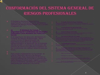 Conformación Del Sistema General De Riesgos ProfesionalesEl Gobierno Nacional determinó la organización y funcionamiento del Sistema General de Riesgos Profesionales, el cual está integrado así: a)                El Ministerio De Trabajo Y Seguridad Social Y El Ministerio De Salud (Hoy Fusionados Como Ministerio De Protección Social)Es el organismo de dirección del Estado en materia de Riesgos Profesionales.  Tiene como función la determinación de regímenes específicos de vigilancia epidemiológica, el desarrollo de actividades de prevención y controlar la prestación del servicio de Salud a los afiliados al Sistema en las condiciones de calidad determinada por la Ley. Para poder implementar sus funciones  se creó la Dirección Técnica de Riesgos Profesionales. Esta dependencia tendrá la responsabilidad de promover la prevención delos Riesgos Profesionales, vigilar y controlar el funcionamiento del Sistema y aplicar las sanciones por violación a la normab)                El Consejo Nacional De Riesgos ProfesionalesOrganismo de dirección del Sistema conformado por miembros del ministerio, Entidades ARP, Trabajadores, Empleadores y Asociaciones Científicas de Salud ocupacional. c)                El Comité Nacional De Salud OcupacionalÓrgano consultivo del Sistema conformado por miembros de Salud Ocupacional del Ministerio y las ARP  d)               El Fondo De Riesgos ProfesionalesTiene por objeto desarrollar estudios, campañas y actividades de promoción y divulgación para la prevención de Riesgos Profesionales e)                Las Juntas De Calificación De InvalidezSon organismos de carácter privado creados por la ley. Sus integrantes son designados por el Ministerio de Protección Social. A través del dictamen médico laboral, resuelven las controversias suscritas frente a la determinación del origen y/o grado de la invalidez, incapacidad permanente o parcial, enfermedad profesional, el accidente o muerte de los afiliados al Sistema . f)                  La Superintendencia BancariaControlan, autorizan, vigilan y garantizan el ejercicio de la libre competencia a las Entidades A.R.P g)                Las Entidades Administradoras De Riesgos Profesionales A.R.PCompañías Aseguradoras de Vida a las cuales  se les ha autorizado por  parte de la Superintendencia Bancaria para la explotación del ramo de los seguros. Deben cumplir las siguientes funciones: 	Afiliar a los trabajadores 	Administrar las cotizaciones hechas al sistema 	Garantizar el reconocimiento de prestaciones asistenciales y económicas por parte de accidentes de trabajo y enfermedad profesional 	Realizar actividades de prevención y promoción de los riesgos profesionales a las empresas afiliadas4