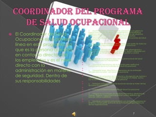 Coordinador del Programa de Salud OcupacionalEl Coordinador de Salud Ocupacional es la primera línea en este programa, ya que es la persona que está en contacto directo con los empleados y es el nexo directo con la administración en materia de seguridad. Dentro de sus responsabilidadesü      Asumir la dirección del Programa asesorando a la gerencia para la formulación de reglas, procedimientos administrativos, objetivos y en la solución de problemas en materia de Medicina Preventiva y del Trabajo,  Higiene y Seguridad Industrial.ü      Informar a la gerencia sobre actividades y situaciones de Salud Ocupacional. ü      Supervisar el cumplimiento de la política, por parte de todos los miembros de su responsabilidad en Salud Ocupacional. ü      Analizar y difundir información sobre cada subprograma y experiencias adquiridas a través de lesiones, daños o pérdidas con el fin de que se tomen las medidas de prevención y control respectivas.   ü      Mantener un programa educativo y promocional de Salud Ocupacional para los trabajadores. ü      Establecer mecanismos de evaluación para verificar el cumplimiento de las actividades de Salud Ocupacional. ü      Interpretar leyes, directivas y ordenanzas de las entidades oficiales relacionadas  con Salud Ocupacional. ü      Establecer campañas de motivación y divulgación de normas y conocimientos técnicos tendientes a mantener un interés  activo por la Salud Ocupacional en todo el personal. ü      Participar activamente en las reuniones donde se traten temas de Salud Ocupacional. ü      Investigar problemas especiales de Salud Ocupacional ü      Integrar las actividades de Medicina Preventiva, Medicina de Trabajo, Higiene y Seguridad Industrial el control definitivo de lesiones, daños o pérdidas. ü      Mantener constante comunicación con entidades asesoras en el tema y tomar parte activa en las actividades programadas por dichas organizaciones.7