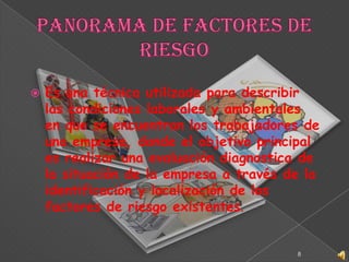 Panorama de Factores de RiesgoEs una técnica utilizada para describir las condiciones laborales y ambientales en que se encuentran los trabajadores de una empresa, donde el objetivo principal es realizar una evaluación diagnostica de la situación de la empresa a través de la identificación y localización de los factores de riesgo existentes.8