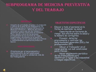 SUBPROGRAMA DE MEDICINA PREVENTIVA Y DEL TRABAJODefiniciónConjunto de actividades dirigidas a la promoción y control de la salud de los trabajadores. En este subprograma se integran las acciones de Medicina Preventiva y  Medicina del trabajo, teniendo en cuenta que las dos tienden a garantizar óptimas condiciones de bienestar físico, mental y social de las personas, protegiéndolos de los factores de riesgo ocupacionales, ubicándolos en un puesto de trabajo acorde con sus condiciones psico-físicas y  manteniéndolos en aptitud de producción laboral. Objetivo General Orientarse por el mejoramiento y mantenimiento de las condiciones generales de salud y calidad de vida de los trabajadores.OBJETIVOS ESPECÍFICOS Educar a todo el personal en la forma de mantener su salud	Capacitación en factores de riesgo, sus efectos sobre la salud y la manera de corregirlos.	Prevenir, detectar precozmente y controlar las enfermedades generales (EG) y las profesionales (EP).	Ubicar al trabajador en el cargo acorde con sus condiciones psico-físicas.	Hacer seguimiento periódico de los trabajadores para identificar y vigilar a los expuestos a riesgos específicos.9