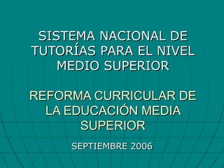 SISTEMA NACIONAL DE TUTORÍAS PARA EL NIVEL MEDIO SUPERIOR REFORMA CURRICULAR DE LA EDUCACIÓN MEDIA SUPERIOR SEPTIEMBRE 2006 