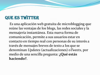 QUE ES TWITTER
 Es una aplicación web gratuita de microblogging que
 reúne las ventajas de los blogs, las redes sociales y la
 mensajería instantánea. Esta nueva forma de
 comunicación, permite a sus usuarios estar en
 contacto en tiempo real con personas de su interés a
 través de mensajes breves de texto a los que se
 denominan Updates (actualizaciones) oTweets, por
 medio de una sencilla pregunta: ¿Qué estás
 haciendo?.
 