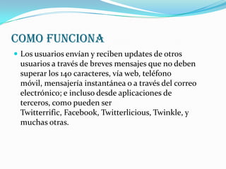 COMO FUNCIONA
 Los usuarios envían y reciben updates de otros
 usuarios a través de breves mensajes que no deben
 superar los 140 caracteres, vía web, teléfono
 móvil, mensajería instantánea o a través del correo
 electrónico; e incluso desde aplicaciones de
 terceros, como pueden ser
 Twitterrific, Facebook, Twitterlicious, Twinkle, y
 muchas otras.
 