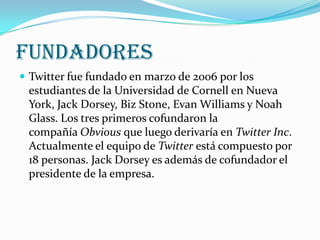 FUNDADORES
 Twitter fue fundado en marzo de 2006 por los
 estudiantes de la Universidad de Cornell en Nueva
 York, Jack Dorsey, Biz Stone, Evan Williams y Noah
 Glass. Los tres primeros cofundaron la
 compañía Obvious que luego derivaría en Twitter Inc.
 Actualmente el equipo de Twitter está compuesto por
 18 personas. Jack Dorsey es además de cofundador el
 presidente de la empresa.
 