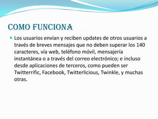 COMO FUNCIONA
 Los usuarios envían y reciben updates de otros usuarios a
  través de breves mensajes que no deben superar los 140
  caracteres, vía web, teléfono móvil, mensajería
  instantánea o a través del correo electrónico; e incluso
  desde aplicaciones de terceros, como pueden ser
  Twitterrific, Facebook, Twitterlicious, Twinkle, y muchas
  otras.
 