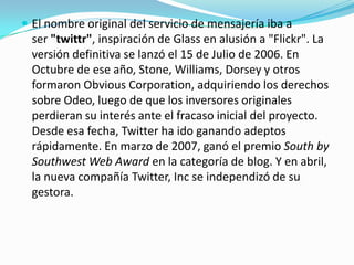  El nombre original del servicio de mensajería iba a
  ser "twittr", inspiración de Glass en alusión a "Flickr". La
  versión definitiva se lanzó el 15 de Julio de 2006. En
  Octubre de ese año, Stone, Williams, Dorsey y otros
  formaron Obvious Corporation, adquiriendo los derechos
  sobre Odeo, luego de que los inversores originales
  perdieran su interés ante el fracaso inicial del proyecto.
  Desde esa fecha, Twitter ha ido ganando adeptos
  rápidamente. En marzo de 2007, ganó el premio South by
  Southwest Web Award en la categoría de blog. Y en abril,
  la nueva compañía Twitter, Inc se independizó de su
  gestora.
 
