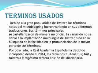 TERMINOS USADOS
  Debido a la gran popularidad de Twitter, los términos
 natos del microblogging fueron variando en sus diferentes
 traducciones. Los términos principales
 se castellanizaron de manera no oficial. La variación no se
 debió a la implantación multilingüe de Twitter, sino en la
 búsqueda de la facilidad en la pronunciación de la mayor
 parte de sus términos.
 Por otro lado, la Real Academia Española ha decidido
 incorporar, desde el 2014, los términos: tuitear, tuir, tuit y
 tuitero a la vigésimo tercera edición del diccionario.
 