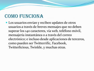 COMO FUNCIONA
 Los usuarios envían y reciben updates de otros
 usuarios a través de breves mensajes que no deben
 superar los 140 caracteres, vía web, teléfono móvil,
 mensajería instantánea o a través del correo
 electrónico; e incluso desde aplicaciones de terceros,
 como pueden ser Twitterrific, Facebook,
 Twitterlicious, Twinkle, y muchas otras.
 